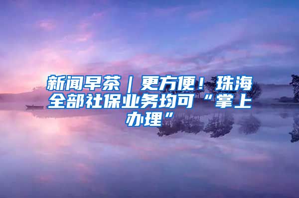 新闻早茶｜更方便！珠海全部社保业务均可“掌上办理”