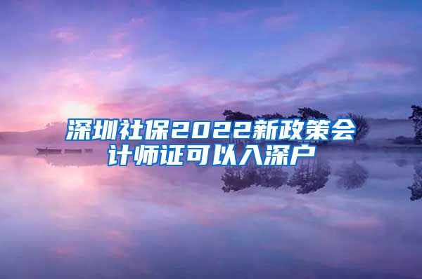 深圳社保2022新政策会计师证可以入深户