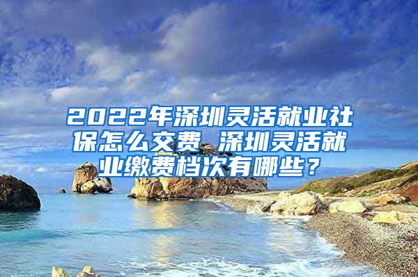 2022年深圳灵活就业社保怎么交费 深圳灵活就业缴费档次有哪些？