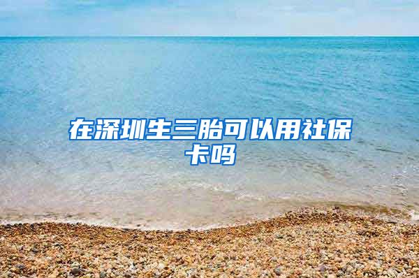 在深圳生三胎可以用社保卡吗