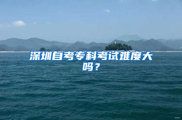 深圳自考专科考试难度大吗？