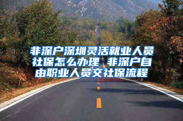 非深户深圳灵活就业人员社保怎么办理 非深户自由职业人员交社保流程