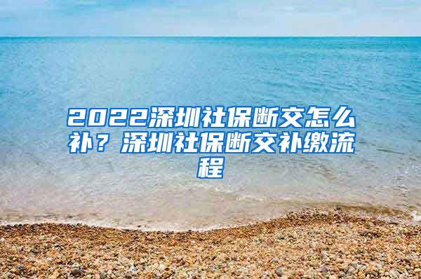 2022深圳社保断交怎么补？深圳社保断交补缴流程