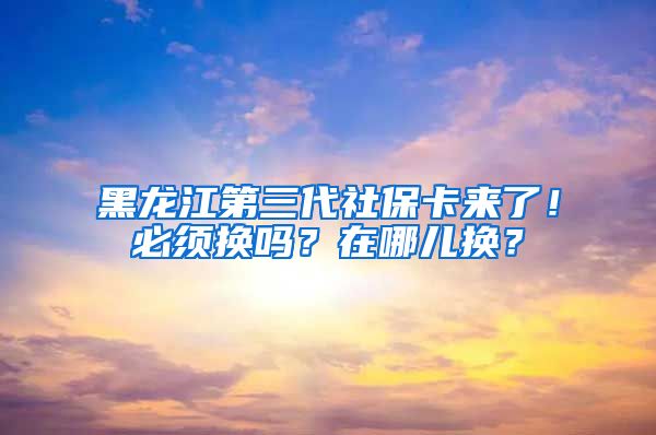 黑龙江第三代社保卡来了！必须换吗？在哪儿换？