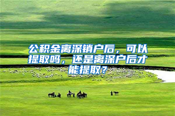 公积金离深销户后，可以提取吗，还是离深户后才能提取？