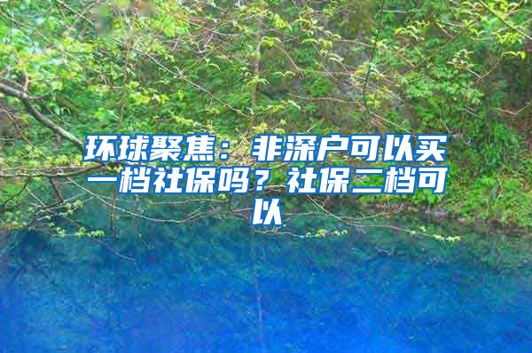 环球聚焦：非深户可以买一档社保吗？社保二档可以