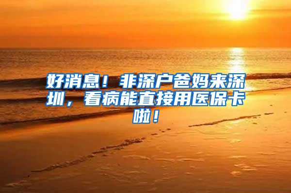 好消息！非深户爸妈来深圳，看病能直接用医保卡啦！