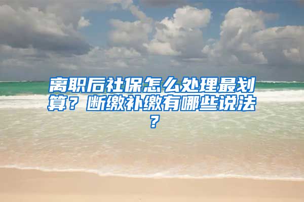 离职后社保怎么处理最划算？断缴补缴有哪些说法？