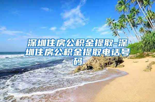 深圳住房公积金提取-深圳住房公积金提取电话号码