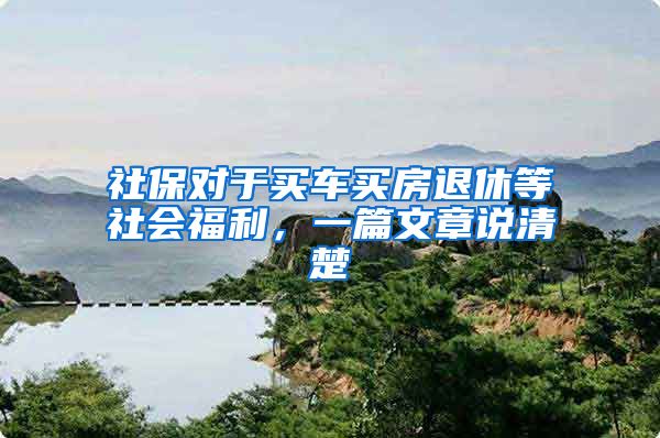 社保对于买车买房退休等社会福利，一篇文章说清楚
