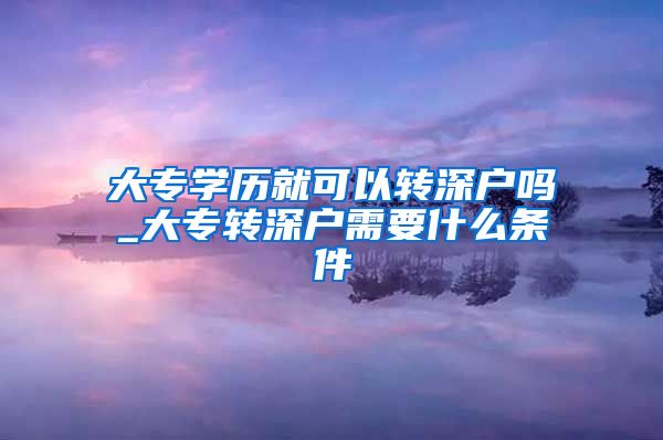 大专学历就可以转深户吗_大专转深户需要什么条件
