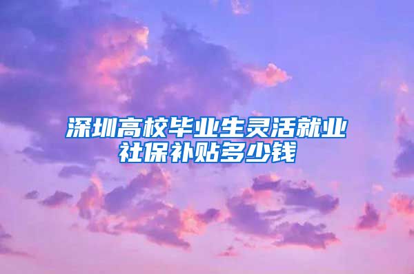 深圳高校毕业生灵活就业社保补贴多少钱