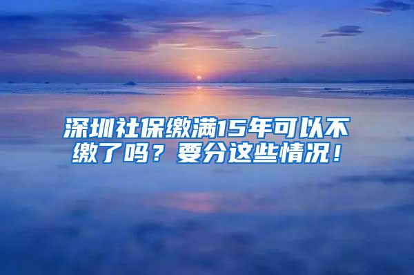 深圳社保缴满15年可以不缴了吗？要分这些情况！