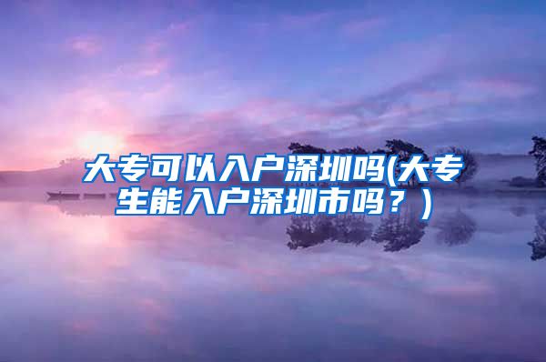 大专可以入户深圳吗(大专生能入户深圳市吗？)