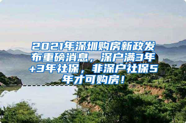 2021年深圳购房新政发布重磅消息，深户满3年+3年社保，非深户社保5年才可购房！
