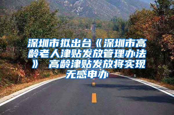 深圳市拟出台《深圳市高龄老人津贴发放管理办法》 高龄津贴发放将实现无感申办