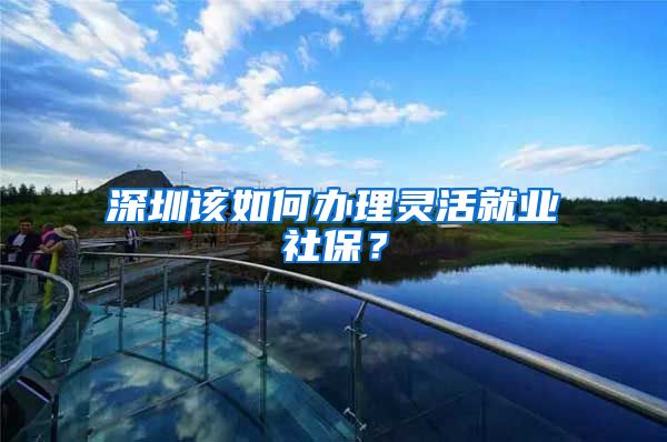 深圳该如何办理灵活就业社保？
