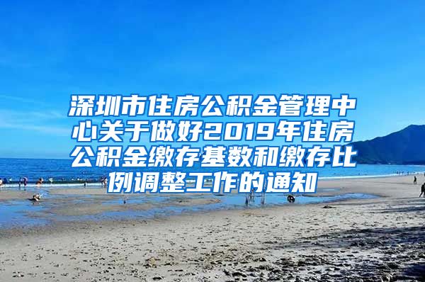 深圳市住房公积金管理中心关于做好2019年住房公积金缴存基数和缴存比例调整工作的通知