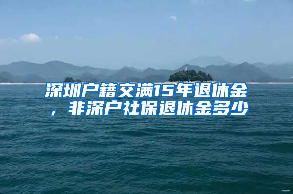 深圳户籍交满15年退休金，非深户社保退休金多少