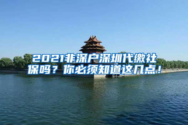 2021非深户深圳代缴社保吗？你必须知道这几点！
