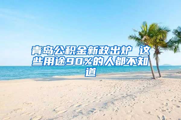 青岛公积金新政出炉 这些用途90%的人都不知道