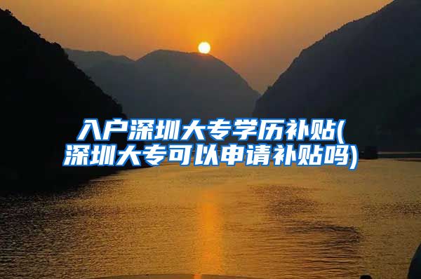 入户深圳大专学历补贴(深圳大专可以申请补贴吗)