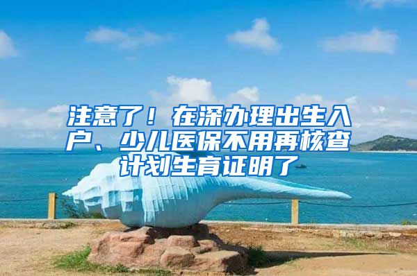 注意了！在深办理出生入户、少儿医保不用再核查计划生育证明了