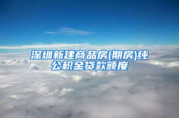 深圳新建商品房(期房)纯公积金贷款额度