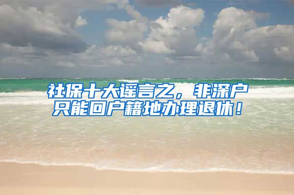 社保十大谣言之，非深户只能回户籍地办理退休！