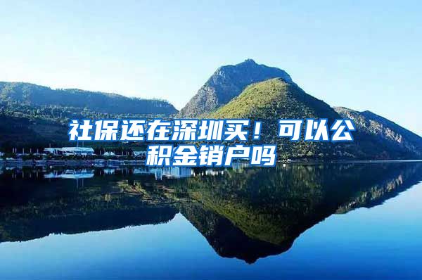 社保还在深圳买！可以公积金销户吗