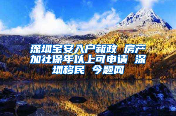 深圳宝安入户新政 房产加社保年以上可申请 深圳移民 今题网