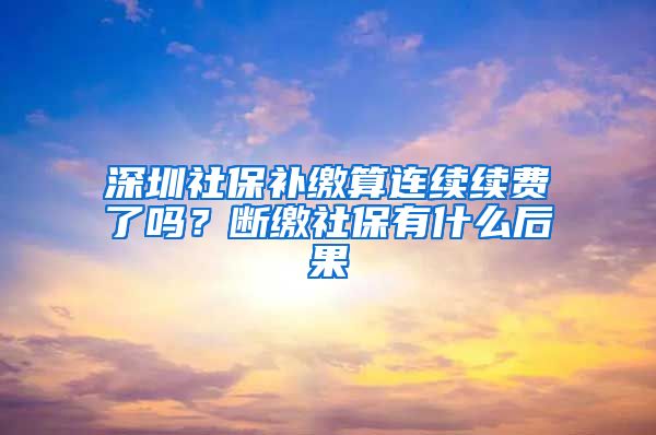 深圳社保补缴算连续续费了吗？断缴社保有什么后果