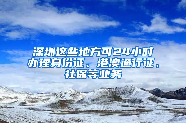 深圳这些地方可24小时办理身份证、港澳通行证、社保等业务