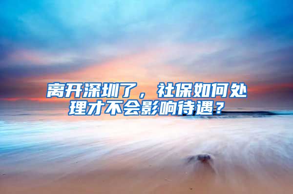 离开深圳了，社保如何处理才不会影响待遇？
