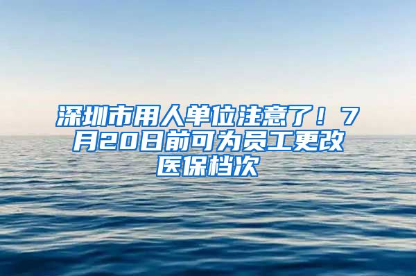 深圳市用人单位注意了！7月20日前可为员工更改医保档次