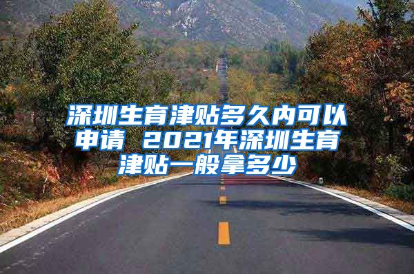 深圳生育津贴多久内可以申请 2021年深圳生育津贴一般拿多少