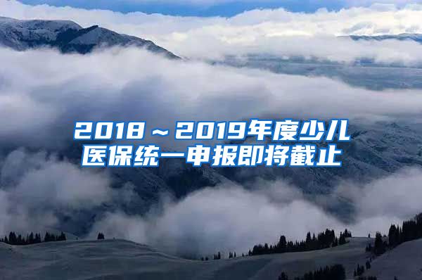 2018～2019年度少儿医保统一申报即将截止