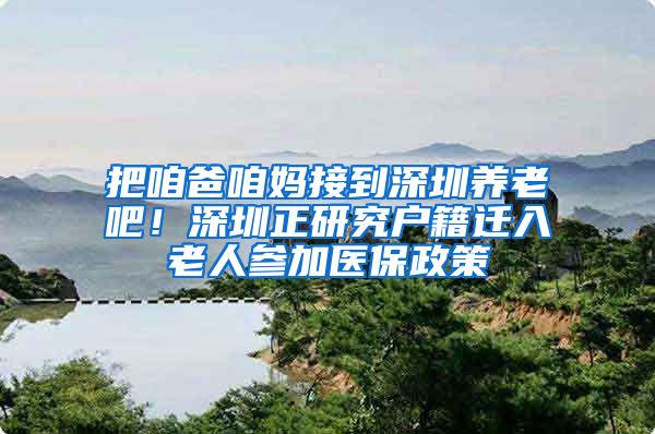 把咱爸咱妈接到深圳养老吧！深圳正研究户籍迁入老人参加医保政策