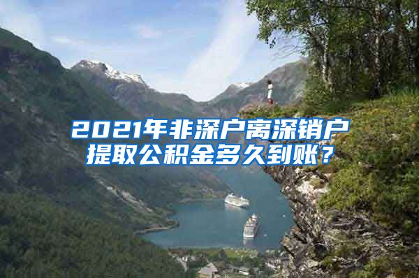 2021年非深户离深销户提取公积金多久到账？