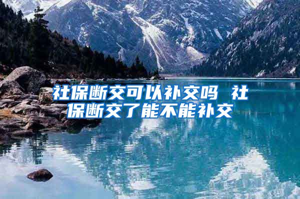 社保断交可以补交吗 社保断交了能不能补交