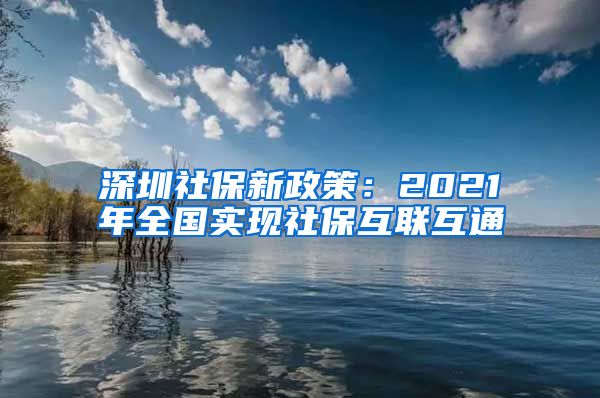 深圳社保新政策：2021年全国实现社保互联互通