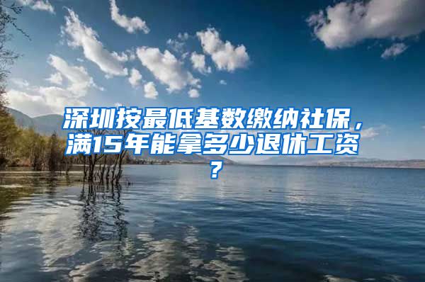 深圳按最低基数缴纳社保，满15年能拿多少退休工资？