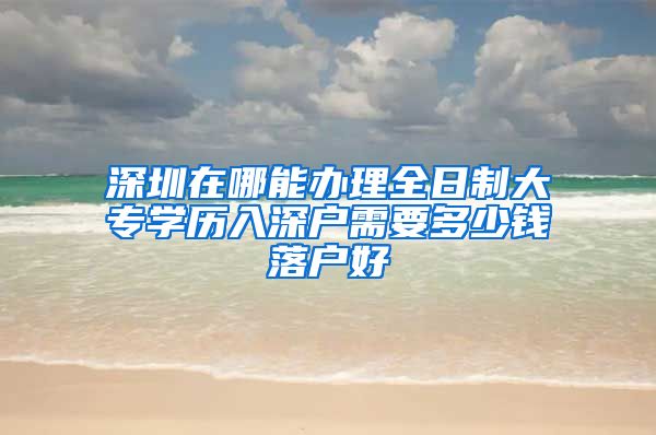 深圳在哪能办理全日制大专学历入深户需要多少钱落户好