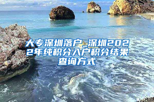 大专深圳落户_深圳2022年纯积分入户积分结果查询方式