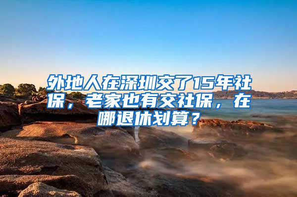 外地人在深圳交了15年社保，老家也有交社保，在哪退休划算？