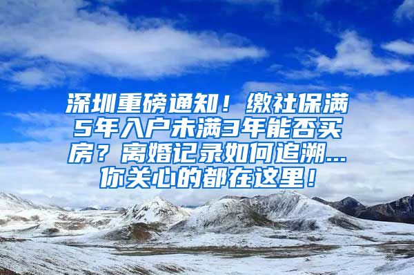 深圳重磅通知！缴社保满5年入户未满3年能否买房？离婚记录如何追溯...你关心的都在这里！