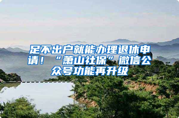 足不出户就能办理退休申请！“萧山社保”微信公众号功能再升级