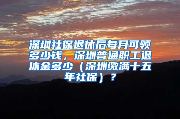深圳社保退休后每月可领多少钱，深圳普通职工退休金多少（深圳缴满十五年社保）？
