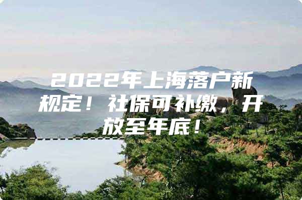 2022年上海落户新规定！社保可补缴，开放至年底！