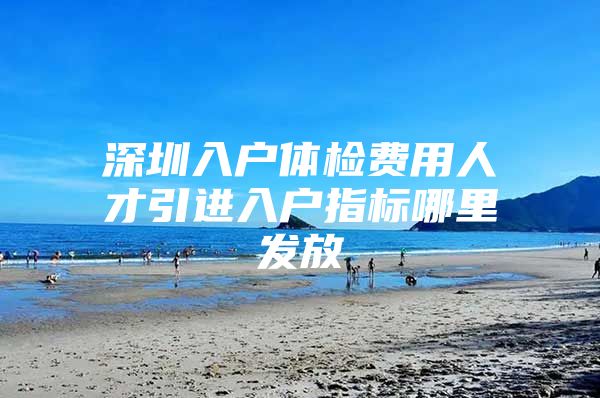 深圳入户体检费用人才引进入户指标哪里发放